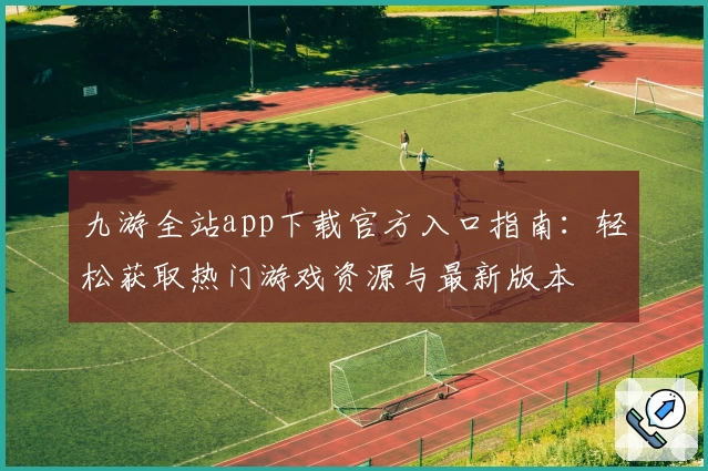 九游全站app下载官方入口指南：轻松获取热门游戏资源与最新版本