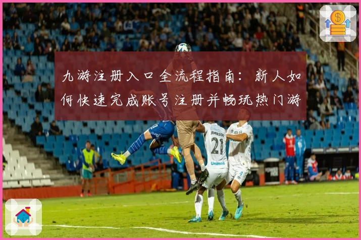 九游注册入口全流程指南：新人如何快速完成账号注册并畅玩热门游戏