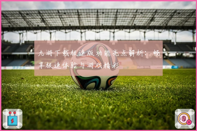 九游下载极速版功能亮点解析：畅享极速体验与游戏精彩
