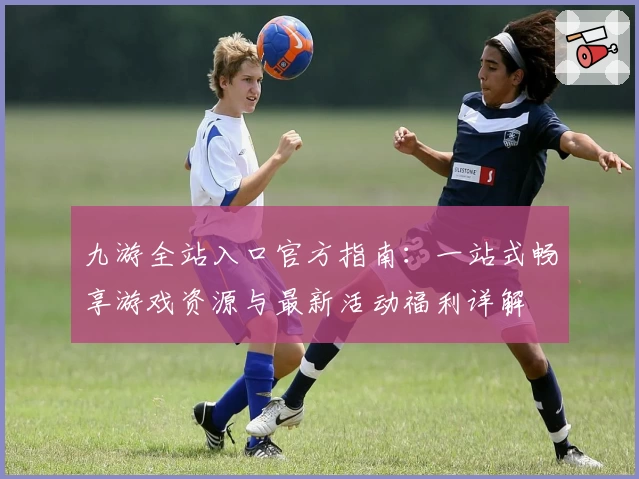 九游全站入口官方指南：一站式畅享游戏资源与最新活动福利详解