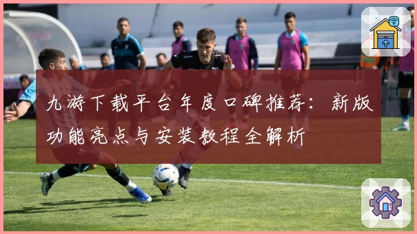 九游下载平台年度口碑推荐：新版功能亮点与安装教程全解析