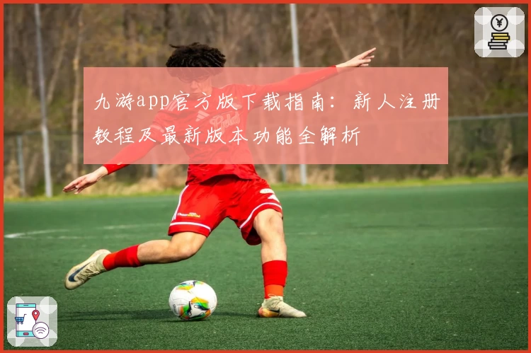 九游app官方版下载指南:新人注册教程及最新版本功能全解析