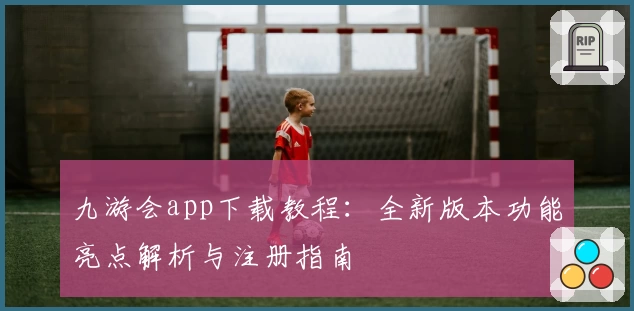 九游会app下载教程：全新版本功能亮点解析与注册指南
