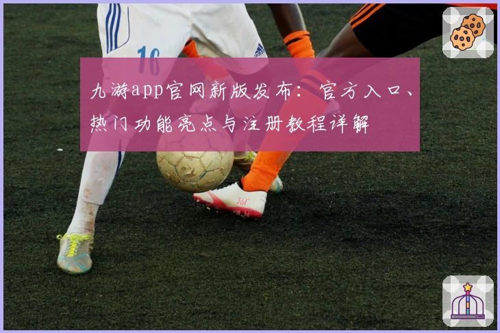九游app官网新版发布：官方入口、热门功能亮点与注册教程详解