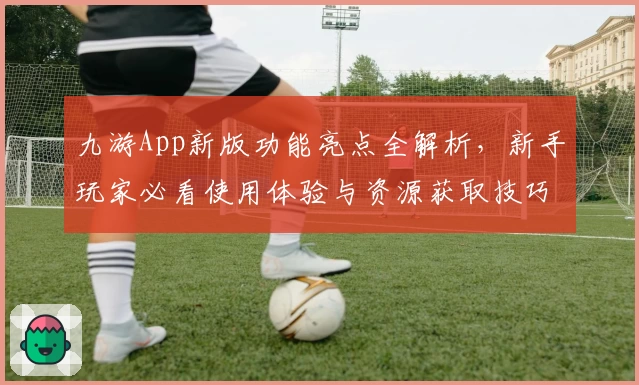 九游App新版功能亮点全解析,新手玩家必看使用体验与资源获取技巧