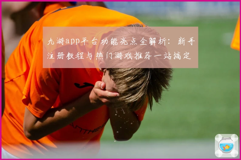 九游app平台功能亮点全解析：新手注册教程与热门游戏推荐一站搞定