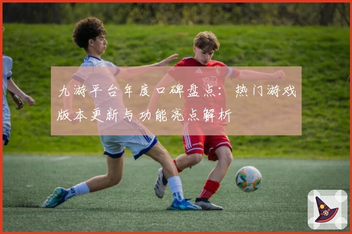 九游平台年度口碑盘点：热门游戏版本更新与功能亮点解析