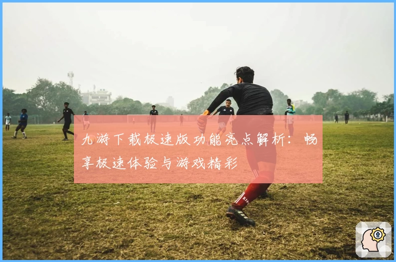 九游下载极速版功能亮点解析：畅享极速体验与游戏精彩