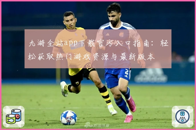 九游全站app下载官方入口指南：轻松获取热门游戏资源与最新版本
