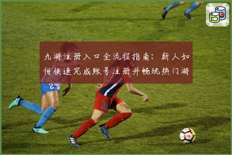 九游注册入口全流程指南：新人如何快速完成账号注册并畅玩热门游戏