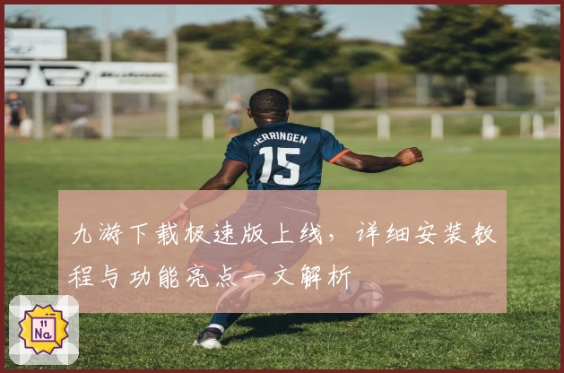 九游下载极速版上线，详细安装教程与功能亮点一文解析