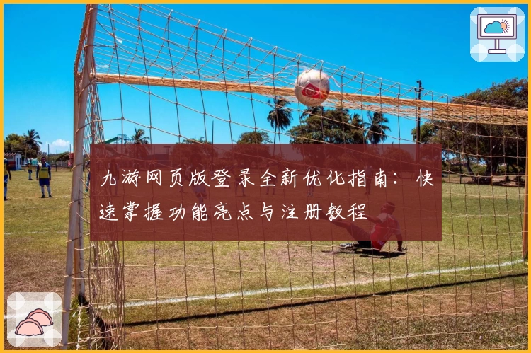 九游网页版登录全新优化指南：快速掌握功能亮点与注册教程
