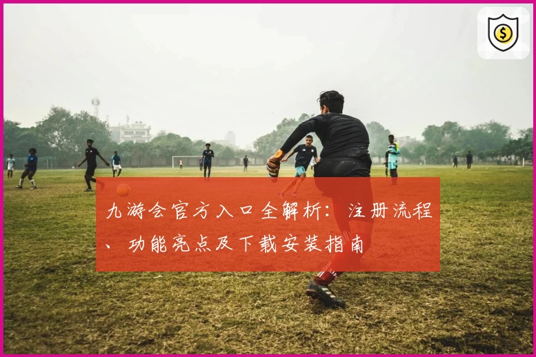 九游会官方入口全解析：注册流程、功能亮点及下载安装指南