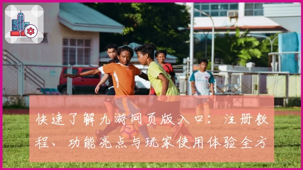 快速了解九游网页版入口：注册教程、功能亮点与玩家使用体验全方位解析