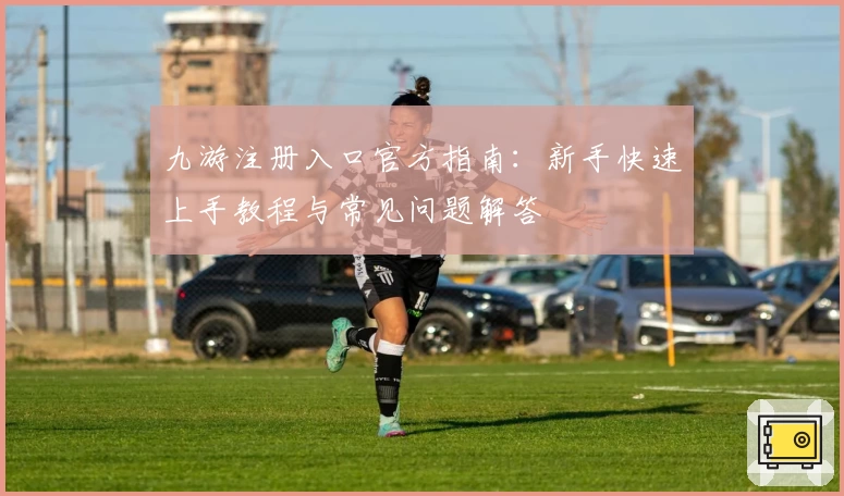 九游注册入口官方指南：新手快速上手教程与常见问题解答