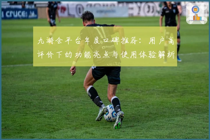 九游会平台年度口碑推荐：用户高评价下的功能亮点与使用体验解析