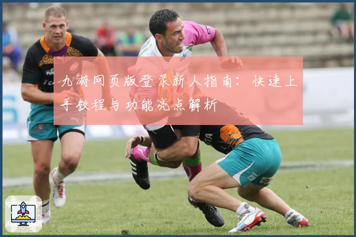 九游网页版登录新人指南：快速上手教程与功能亮点解析