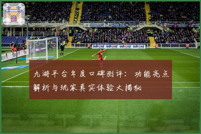 九游平台年度口碑测评：功能亮点解析与玩家真实体验大揭秘