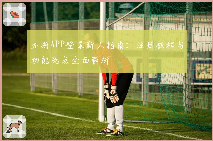 九游APP登录新人指南：注册教程与功能亮点全面解析